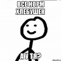 Все норм хлебушек а у тя?