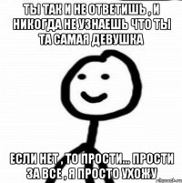 Ты так и не ответишь , и никогда не узнаешь что ты та самая девушка Если нет , то прости... прости за все , я просто ухожу