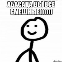 АБАСАЦА ВЫ ВСЕ СМЕШНЫЕ)))))) 