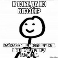 к тэбе да нэ влэзет? вай как смищьно пошутила у меня аж ресница заболэла