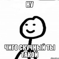 Ну Чиго скучный ты такой