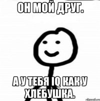 Он мой друг. А у тебя IQ как у хлебушка.