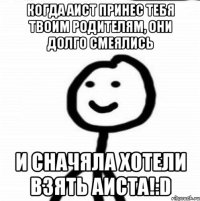 Когда аист принес тебя твоим родителям, они долго смеялись И сначяла хотели взять аиста!:D