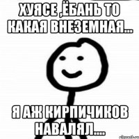 Хуясе ,ёбань то какая внеземная... Я аж кирпичиков навалял....