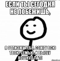 Если ты сегодня не побежишь, я отпизжу тебя, сожгу всю твою семью, и выебу кошку)) лал)