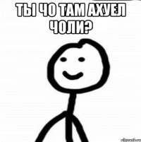 Ты чо там АХУЕЛ ЧОЛИ? 