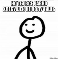 но ты все равно хлебушек не получишь 