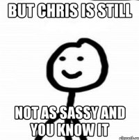 but chris is still not as sassy and you know it