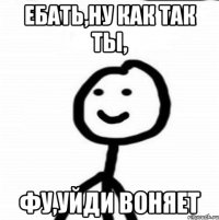 Ебать,ну как так ты, фу,уйди воняет