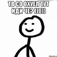 Тв со охуел тут иди че? ))0)) 