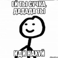 ЕЙ ты сучка, дадада ты ИДИ НАХУЙ