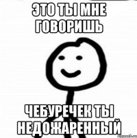 Это ты мне говоришь Чебуречек ты недожаренный