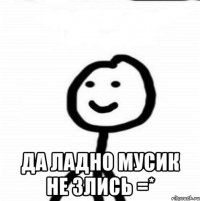  Да ладно мусик не злись =*