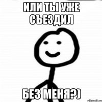 или ты уже съездил без меня?)