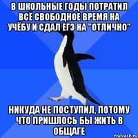 в школьные годы потратил всё свободное время на учёбу и сдал ЕГЭ на "отлично" никуда не поступил, потому что пришлось бы жить в общаге