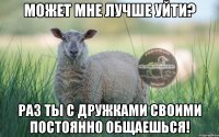 может мне лучше уйти? раз ты с дружками своими постоянно общаешься!