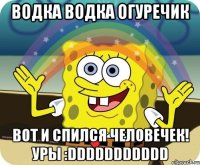 водка водка огуречик вот и спился человечек! УРЫ :DDDDDDDDDDD