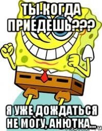 Ты когда приедешь??? Я уже дождаться не могу, анютка...