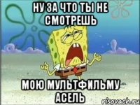 Ну за что ты не смотрешь Мою мультфильму Асель