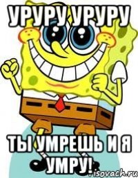 Уруру уруру Ты умрешь и я умру!