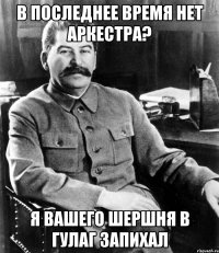 в последнее время нет аркестра? я вашего шершня в ГУЛАГ запихал