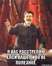  я вас расстреляю елси ваше пиво не полезное.