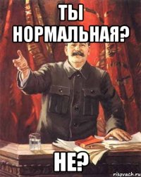 Ты нормальная? Не?