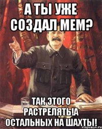 А ты уже создал мем? Так этого растрелять!А остальных на шахты!