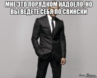 мне это порядком надоело, но вы ведете себя по свински 