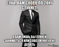 Сука, вам скоро по 20ку стукнет, а вам лишь бы хуйнёй заниматься или совсем нихуя не делать