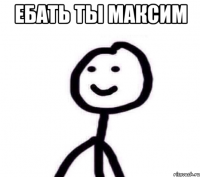 Ебать ты Максим 