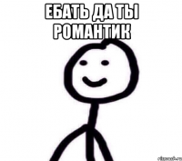 Ебать да ты романтик 