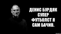 Денис Бурдяк супер футболст я сам бачив.