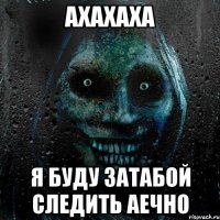 Ахахаха Я буду затабой следить аечно