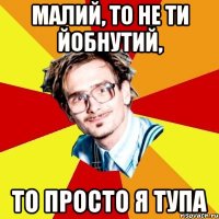 Малий, то не ти йобнутий, То просто я тупа