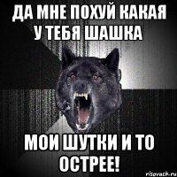 да мне похуй какая у тебя шашка Мои шутки и то острее!