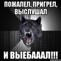 Пожалел, пригрел, выслушал И выебааал!!!