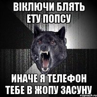 Віключи блять ету попсу Иначе я телефон тебе в жопу засуну