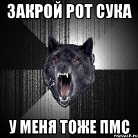 Закрой рот сука У меня тоже ПМС