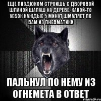 ЕЩЕ ПИЗДЮКОМ СТРОИШЬ С ДВОРОВОЙ ШПАНОЙ ШАЛАШ НА ДЕРЕВЕ. КАКОЙ-ТО УЕБОК КАЖДЫЕ 5 МИНУТ ШМАЛЯЕТ ПО ВАМ ИЗ ПНЕВМАТИКИ ПАЛЬНУЛ ПО НЕМУ ИЗ ОГНЕМЕТА В ОТВЕТ