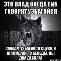 ЭТО ВЛАД КОГДА ЕМУ ГОВОРЯТ УЗБАГОЙСЯ Саааам узбагойся сцука, я щяс удалю с беседы, вы два дебила!