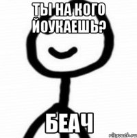 Ты на кого йоукаешь? Беач