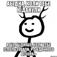 абідна, коли тебе кіданули а ще абідніше, коли тебе іспользували. P.S удачного вечора♥