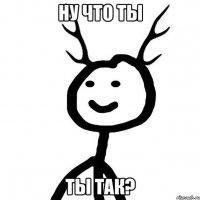 ну что ты ты так?