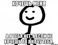 Хочешь меня а я тебя нет, а если не хочешь то я хочу тебя.