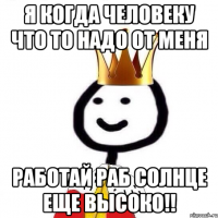 Я когда человеку что то надо от меня Работай раб солнце еще высоко!!