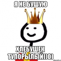 Я не бушую Хлебушек тупорылый))0)