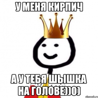 У меня кирпич А у тебя шышка на голове))0)