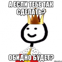 А если тебе так сделать? Обидно будет?