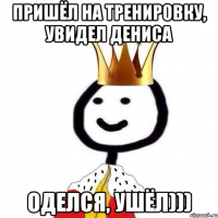 Пришёл на тренировку, увидел Дениса Оделся, ушёл)))